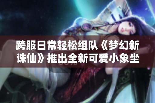 跨服日常轻松组队《梦幻新诛仙》推出全新可爱小象坐骑助你畅游游戏世界