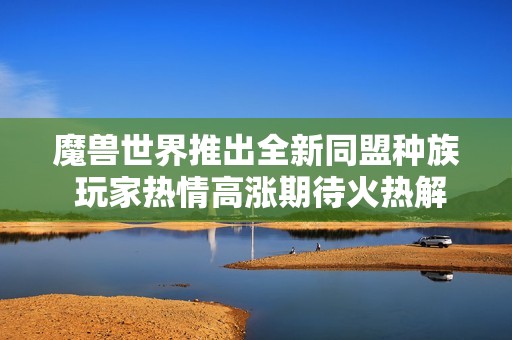 魔兽世界推出全新同盟种族 玩家热情高涨期待火热解锁新内容