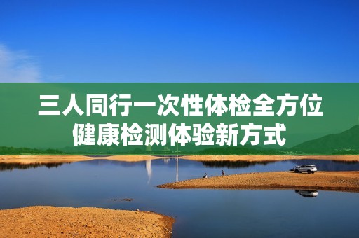 三人同行一次性体检全方位健康检测体验新方式