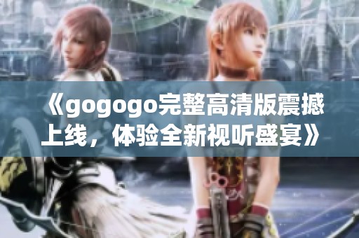 《gogogo完整高清版震撼上线，体验全新视听盛宴》
