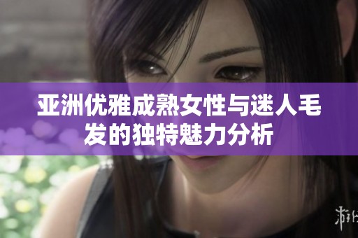 亚洲优雅成熟女性与迷人毛发的独特魅力分析
