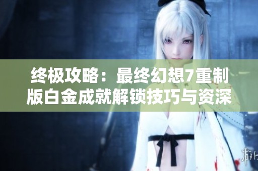 终极攻略：最终幻想7重制版白金成就解锁技巧与资深玩家心得分享