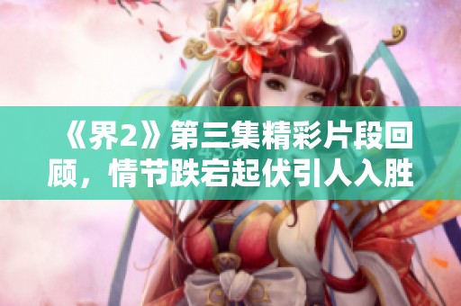 《界2》第三集精彩片段回顾，情节跌宕起伏引人入胜