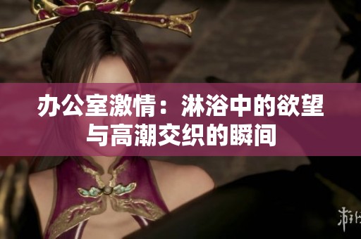 办公室激情：淋浴中的欲望与高潮交织的瞬间