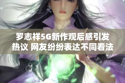 罗志祥5G新作观后感引发热议 网友纷纷表达不同看法与情感体验