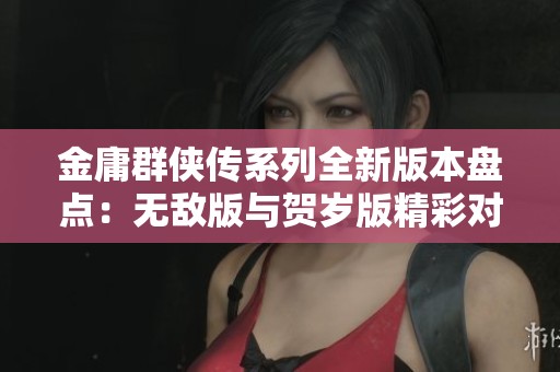 金庸群侠传系列全新版本盘点：无敌版与贺岁版精彩对比与玩法介绍