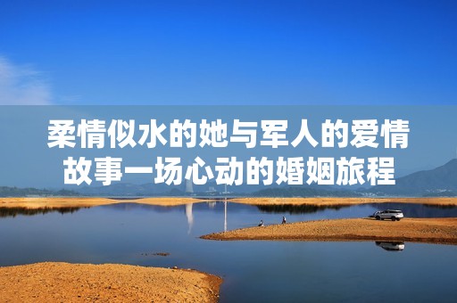 柔情似水的她与军人的爱情故事一场心动的婚姻旅程