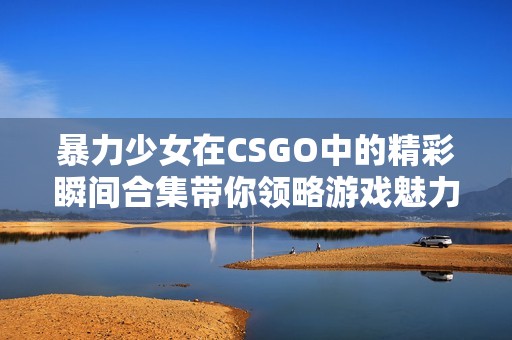 暴力少女在CSGO中的精彩瞬间合集带你领略游戏魅力
