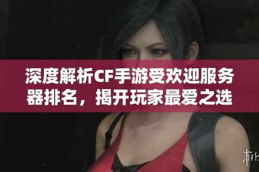 深度解析CF手游受欢迎服务器排名，揭开玩家最爱之选与游戏体验的奥秘