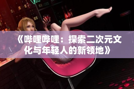 《哔哩哔哩：探索二次元文化与年轻人的新领地》