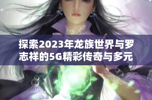 探索2023年龙族世界与罗志祥的5G精彩传奇与多元合作