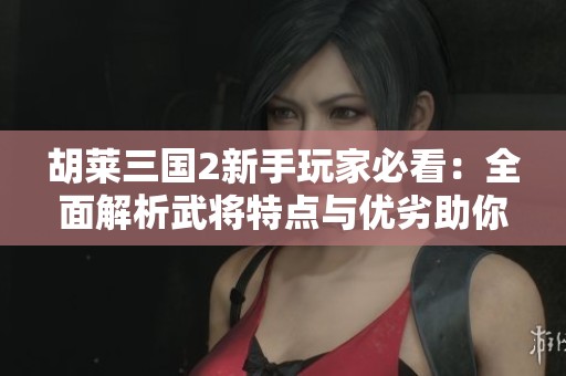 胡莱三国2新手玩家必看：全面解析武将特点与优劣助你轻松选择优秀战将