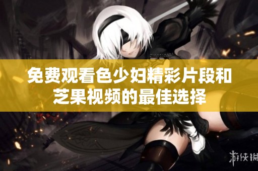 免费观看色少妇精彩片段和芝果视频的最佳选择