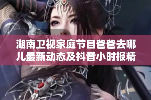 湖南卫视家庭节目爸爸去哪儿最新动态及抖音小时报精彩内容汇总大盘点