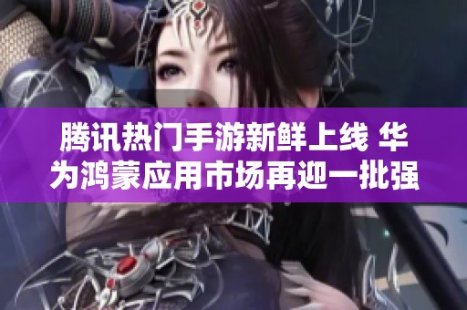 腾讯热门手游新鲜上线 华为鸿蒙应用市场再迎一批强势加盟者