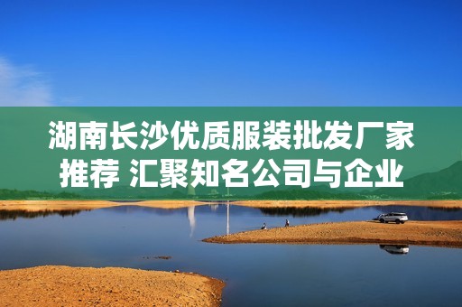 湖南长沙优质服装批发厂家推荐 汇聚知名公司与企业资源一览