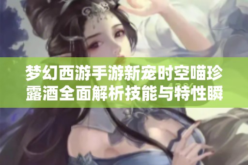 梦幻西游手游新宠时空喵珍露酒全面解析技能与特性瞬间引爆玩家热情