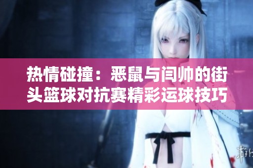 热情碰撞：恶鼠与闫帅的街头篮球对抗赛精彩运球技巧大比拼