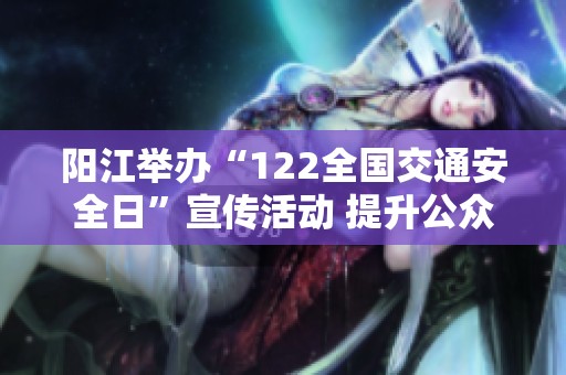 阳江举办“122全国交通安全日”宣传活动 提升公众交通安全意识与文明出行理念