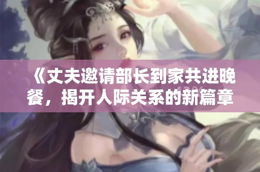 《丈夫邀请部长到家共进晚餐，揭开人际关系的新篇章》