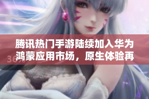 腾讯热门手游陆续加入华为鸿蒙应用市场，原生体验再升级新成员上线