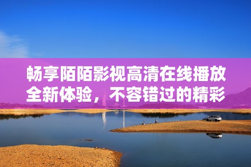 畅享陌陌影视高清在线播放全新体验，不容错过的精彩影片