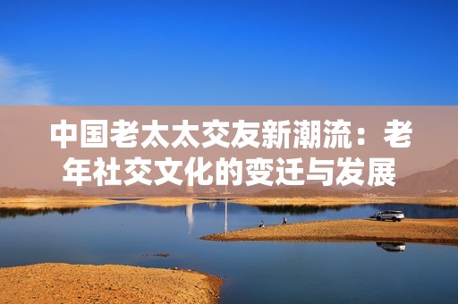 中国老太太交友新潮流：老年社交文化的变迁与发展