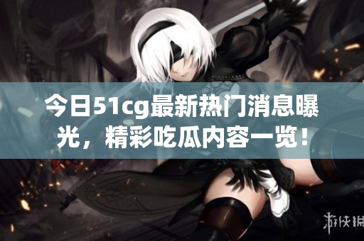 今日51cg最新热门消息曝光，精彩吃瓜内容一览！