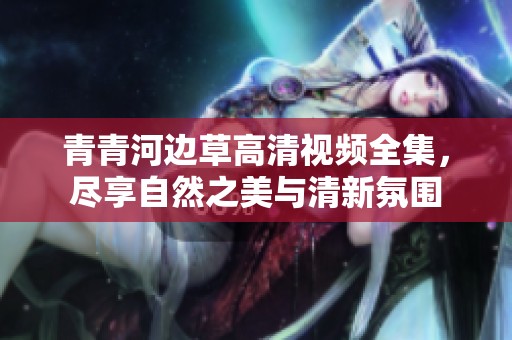 青青河边草高清视频全集，尽享自然之美与清新氛围