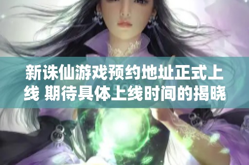 新诛仙游戏预约地址正式上线 期待具体上线时间的揭晓与更多信息更新