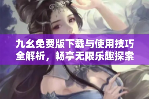 九幺免费版下载与使用技巧全解析，畅享无限乐趣探索