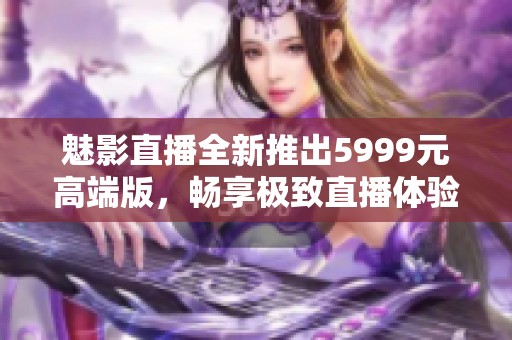 魅影直播全新推出5999元高端版，畅享极致直播体验！