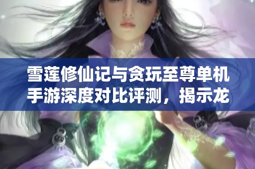 雪莲修仙记与贪玩至尊单机手游深度对比评测，揭示龙凤手游网的独特魅力与精彩之处