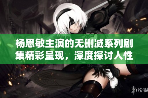 杨思敏主演的无删减系列剧集精彩呈现，深度探讨人性与情感