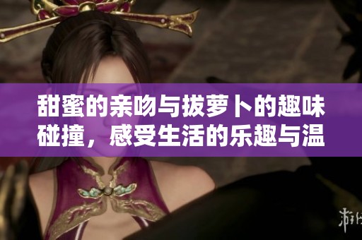 甜蜜的亲吻与拔萝卜的趣味碰撞，感受生活的乐趣与温情