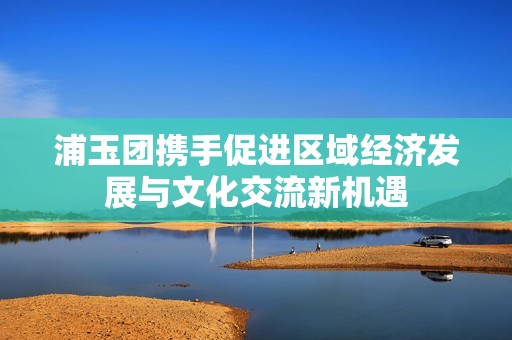 浦玉团携手促进区域经济发展与文化交流新机遇