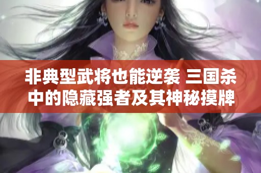 非典型武将也能逆袭 三国杀中的隐藏强者及其神秘摸牌技巧解析