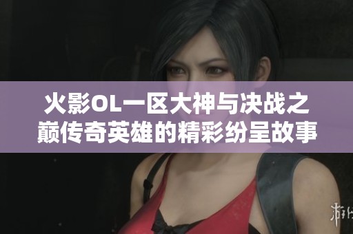 火影OL一区大神与决战之巅传奇英雄的精彩纷呈故事与游戏体验分享