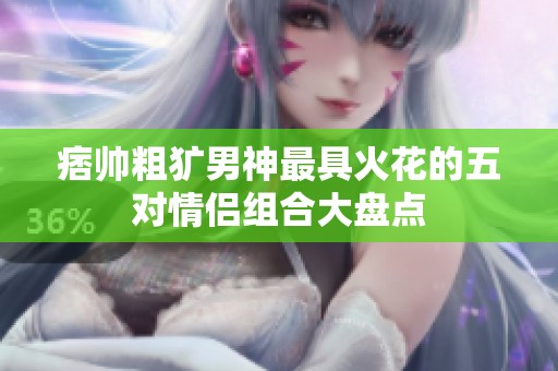 痞帅粗犷男神最具火花的五对情侣组合大盘点