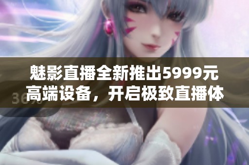 魅影直播全新推出5999元高端设备，开启极致直播体验