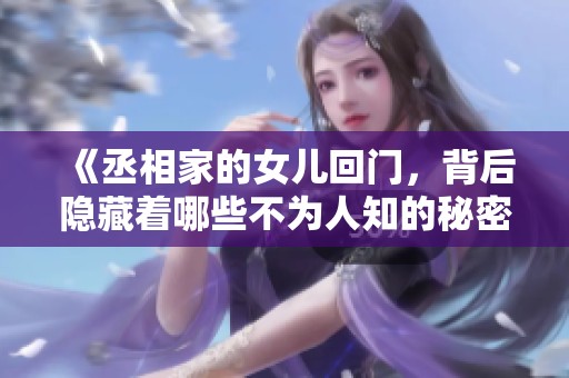 《丞相家的女儿回门，背后隐藏着哪些不为人知的秘密与恩怨》