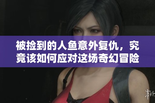 被捡到的人鱼意外复仇，究竟该如何应对这场奇幻冒险