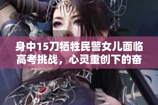身中15刀牺牲民警女儿面临高考挑战，心灵重创下的奋斗之路值得关注