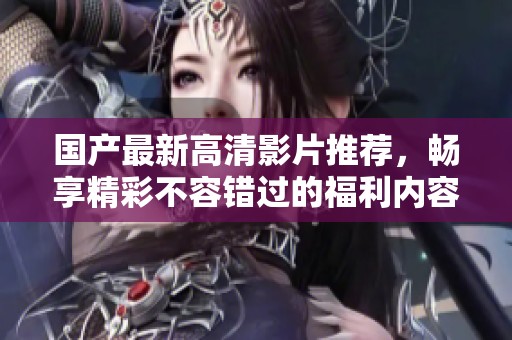 国产最新高清影片推荐，畅享精彩不容错过的福利内容