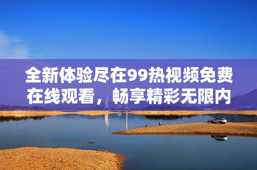 全新体验尽在99热视频免费在线观看，畅享精彩无限内容