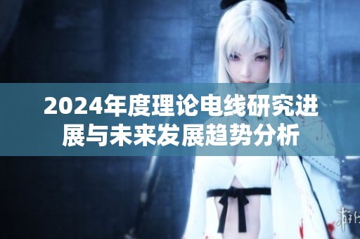 2024年度理论电线研究进展与未来发展趋势分析