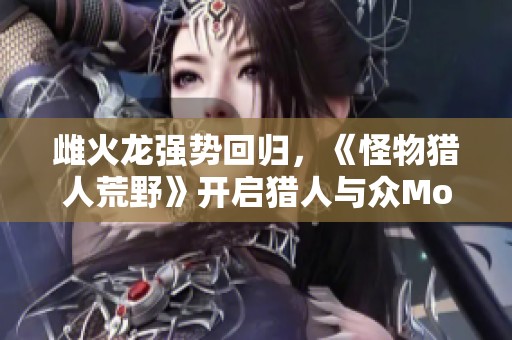雌火龙强势回归，《怪物猎人荒野》开启猎人与众Monster的新篇章