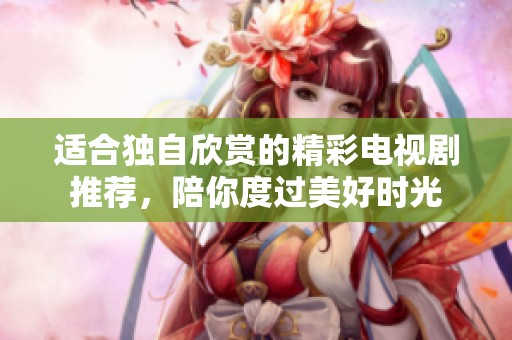 适合独自欣赏的精彩电视剧推荐，陪你度过美好时光