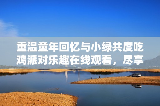 重温童年回忆与小绿共度吃鸡派对乐趣在线观看，尽享我的世界奇妙时光