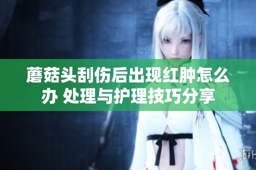蘑菇头刮伤后出现红肿怎么办 处理与护理技巧分享